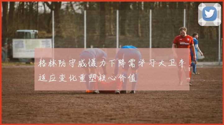 格林防守威慑力下降需学习大卫李适应变化重塑核心价值