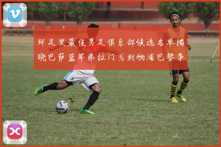 环足奖最佳男足俱乐部候选名单揭晓巴萨蓝军弗拉门戈利物浦巴黎争夺荣誉