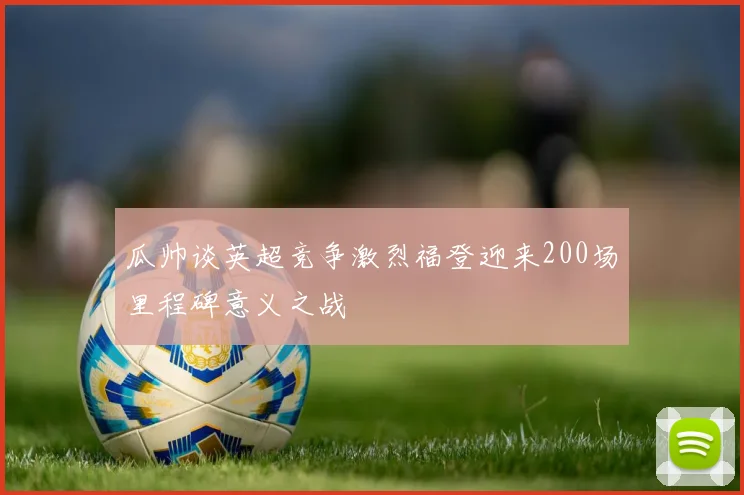 瓜帅谈英超竞争激烈福登迎来200场里程碑意义之战