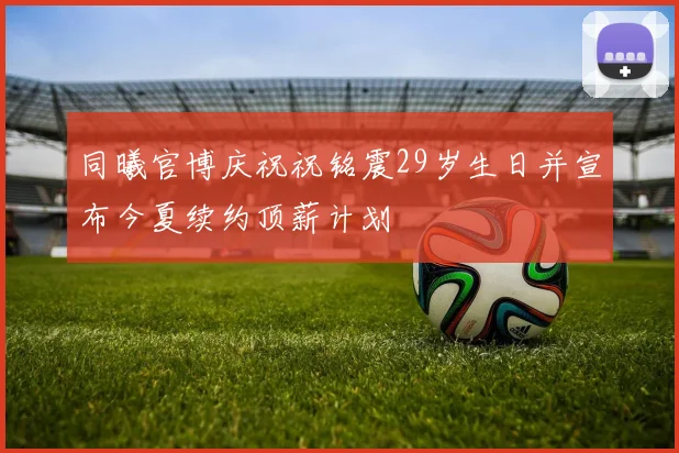同曦官博庆祝祝铭震29岁生日并宣布今夏续约顶薪计划