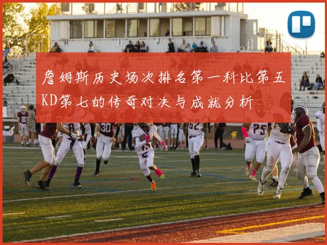 詹姆斯历史场次排名第一科比第五KD第七的传奇对决与成就分析