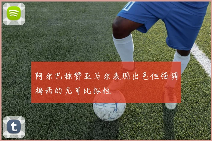 阿尔巴称赞亚马尔表现出色但强调梅西的无可比拟性