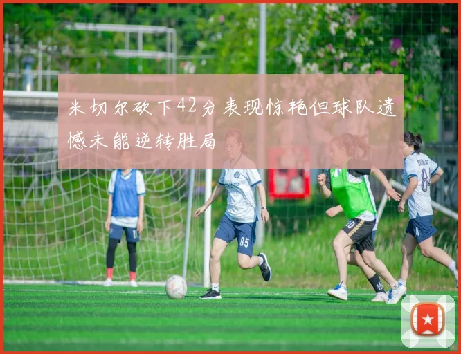 米切尔砍下42分表现惊艳但球队遗憾未能逆转胜局