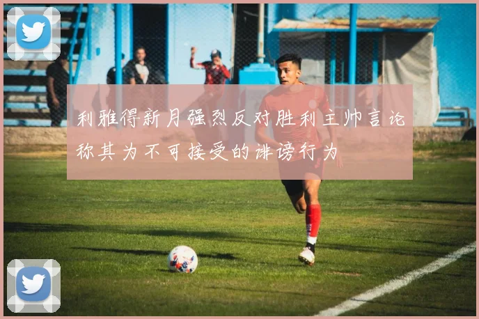 利雅得新月强烈反对胜利主帅言论称其为不可接受的诽谤行为