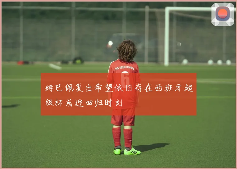 姆巴佩复出希望依旧存在西班牙超级杯或迎回归时刻