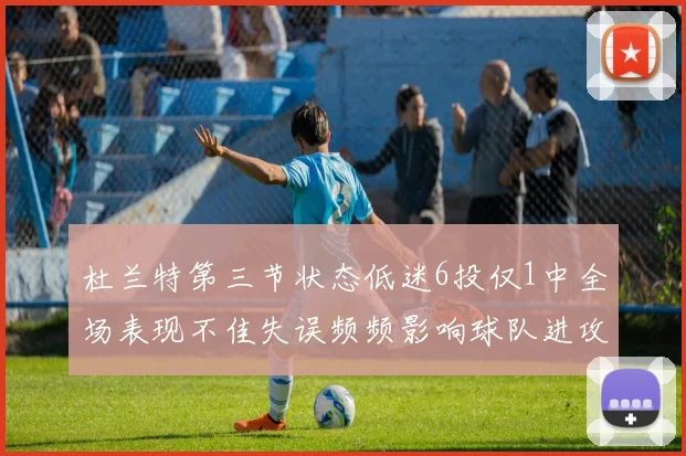 杜兰特第三节状态低迷6投仅1中全场表现不佳失误频频影响球队进攻