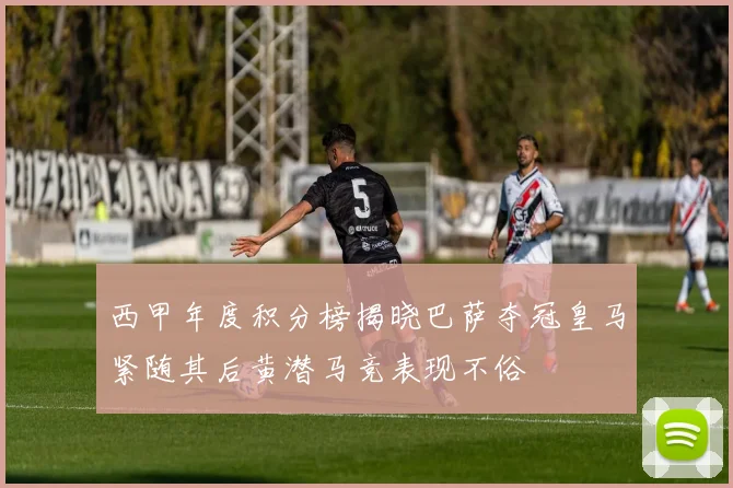 西甲年度积分榜揭晓巴萨夺冠皇马紧随其后黄潜马竞表现不俗