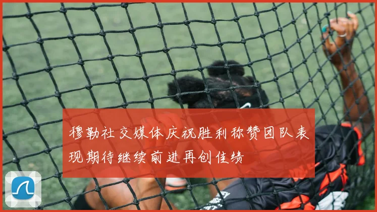 穆勒社交媒体庆祝胜利称赞团队表现期待继续前进再创佳绩