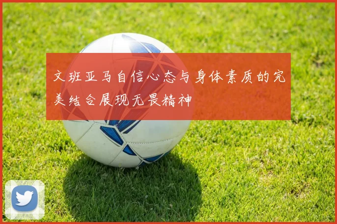 文班亚马自信心态与身体素质的完美结合展现无畏精神