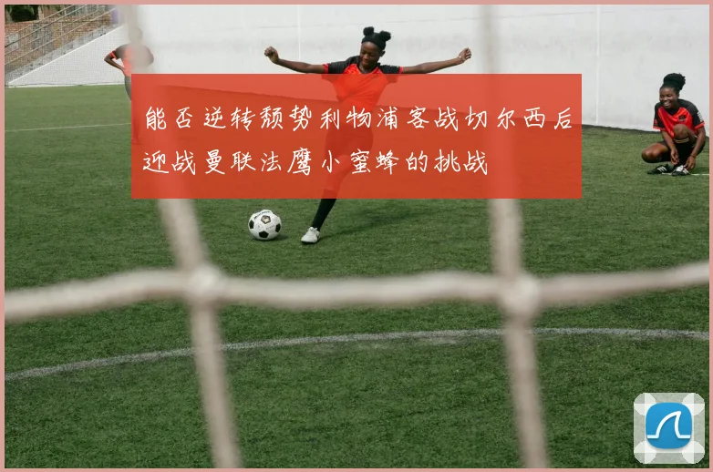能否逆转颓势利物浦客战切尔西后迎战曼联法鹰小蜜蜂的挑战