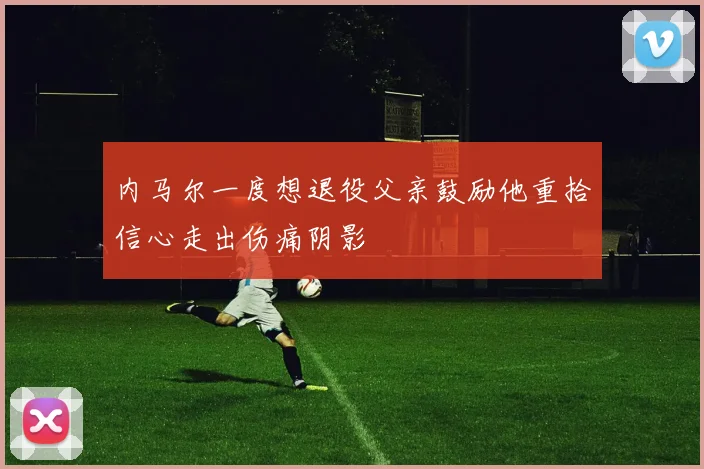 内马尔一度想退役父亲鼓励他重拾信心走出伤痛阴影