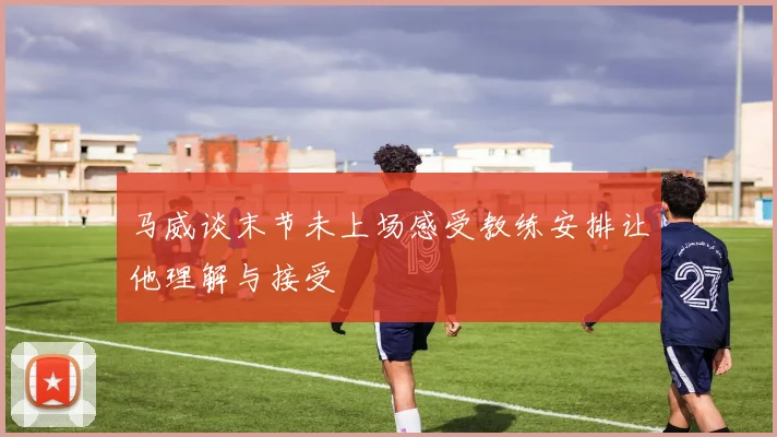 马威谈末节未上场感受教练安排让他理解与接受