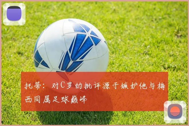 托蒂：对C罗的批评源于嫉妒他与梅西同属足球巅峰