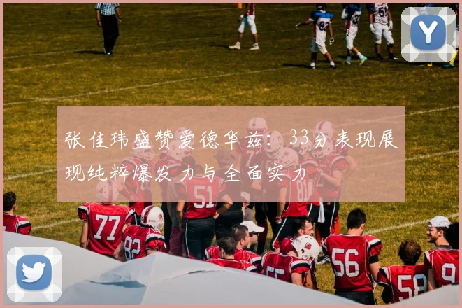 张佳玮盛赞爱德华兹：33分表现展现纯粹爆发力与全面实力