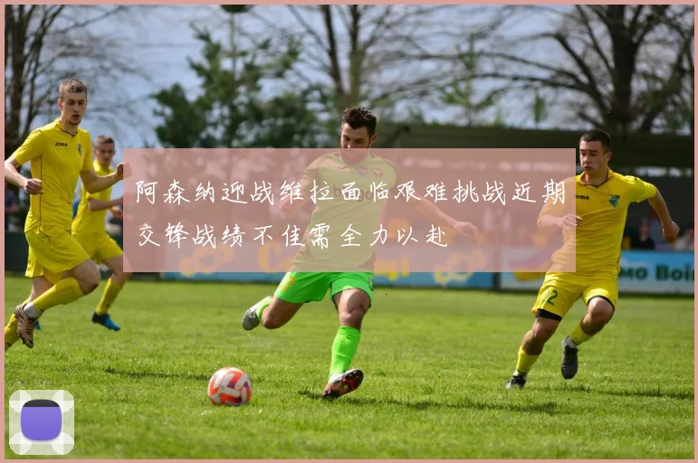 阿森纳迎战维拉面临艰难挑战近期交锋战绩不佳需全力以赴