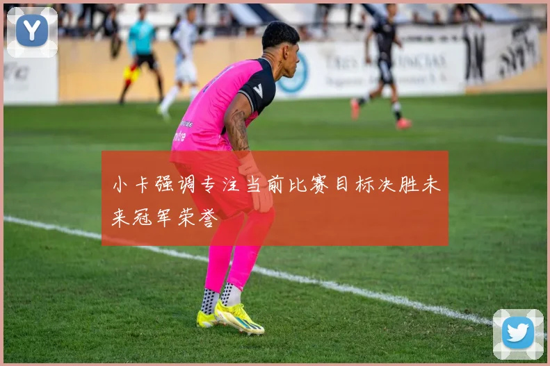 小卡强调专注当前比赛目标决胜未来冠军荣誉