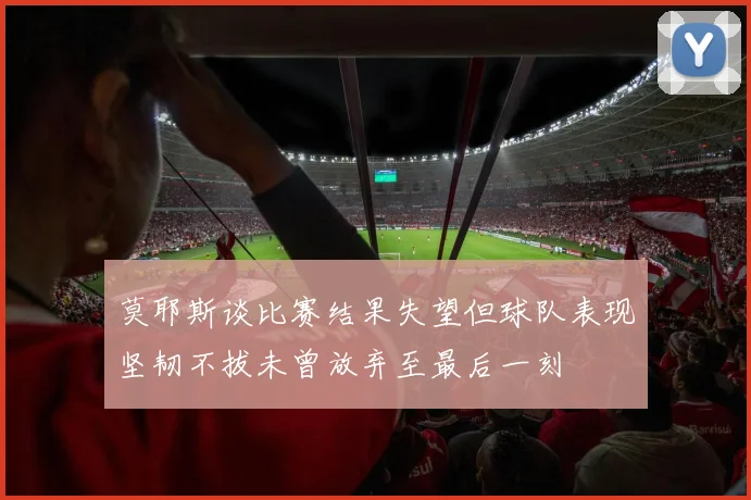 莫耶斯谈比赛结果失望但球队表现坚韧不拔未曾放弃至最后一刻
