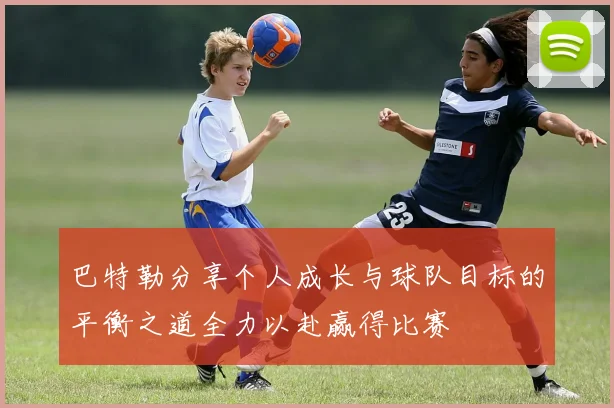 巴特勒分享个人成长与球队目标的平衡之道全力以赴赢得比赛