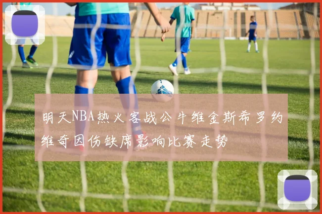 明天NBA热火客战公牛维金斯希罗约维奇因伤缺席影响比赛走势
