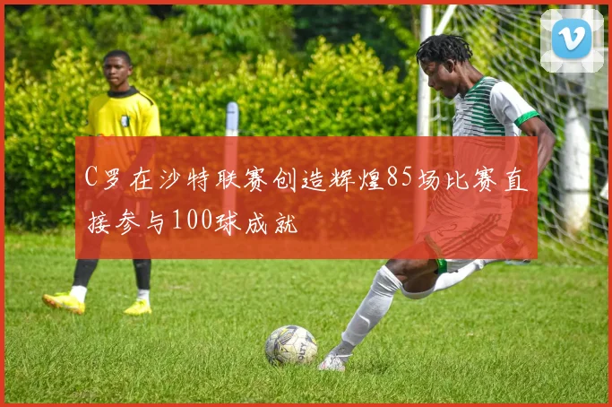 C罗在沙特联赛创造辉煌85场比赛直接参与100球成就