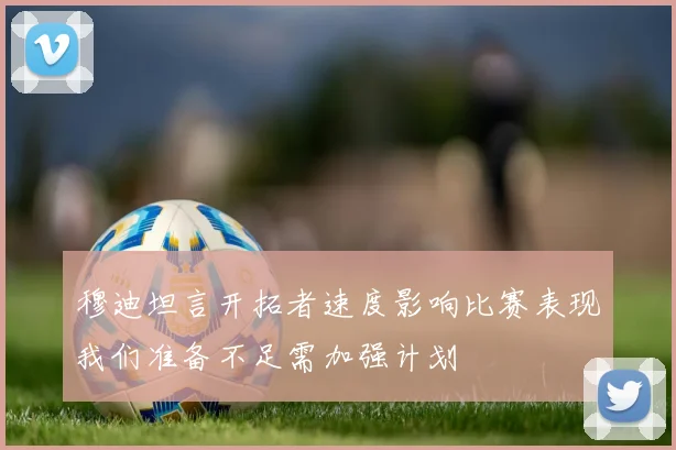 穆迪坦言开拓者速度影响比赛表现我们准备不足需加强计划